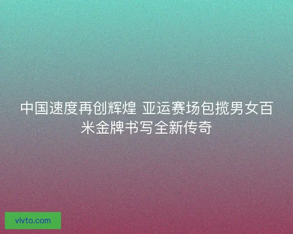 中国速度再创辉煌 亚运赛场包揽男女百米金牌书写全新传奇
