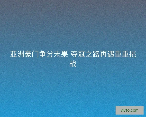 亚洲豪门争分未果 夺冠之路再遇重重挑战