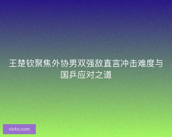 王楚钦聚焦外协男双强敌直言冲击难度与国乒应对之道