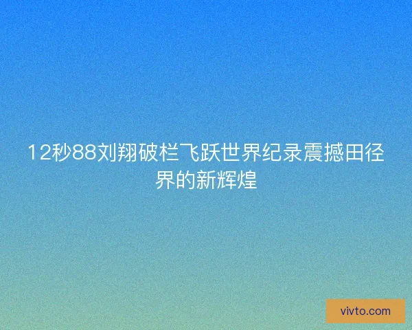 12秒88刘翔破栏飞跃世界纪录震撼田径界的新辉煌